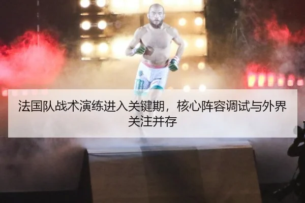 法国队战术演练进入关键期，核心阵容调试与外界关注并存